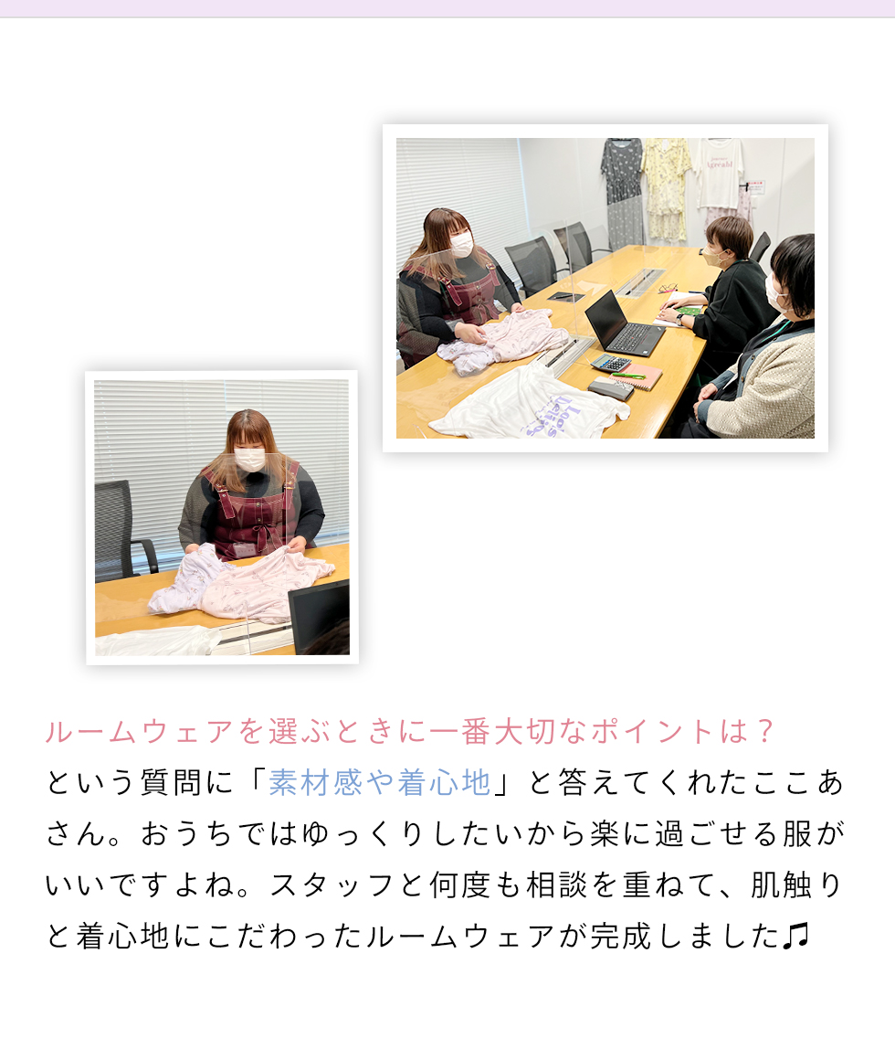 ルームウェアを選ぶときに一番大切なポイントは？という質問に素材感や着心地と答えてくれたここあさん。おうちではゆっくりしたいから楽に過ごせる服がいいですよね。スタッフと何度も相談を重ねて、肌触りと着心地にこだわったルームウェアが完成しました。